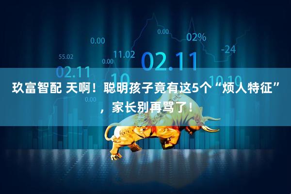 玖富智配 天啊！聪明孩子竟有这5个“烦人特征”，家长别再骂了！