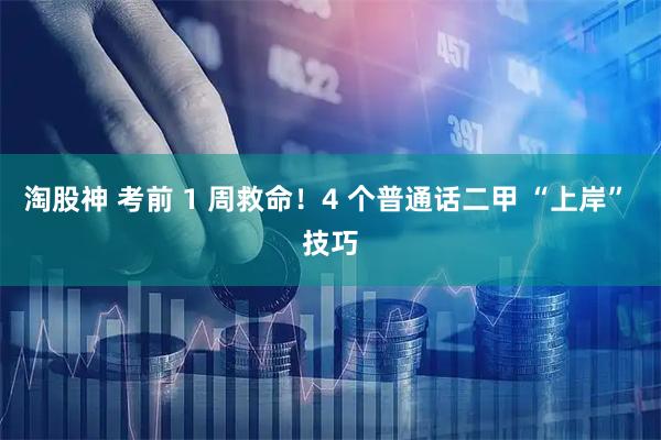 淘股神 考前 1 周救命！4 个普通话二甲 “上岸” 技巧