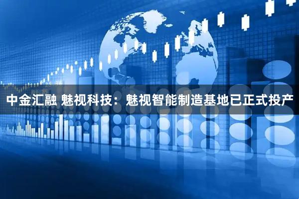 中金汇融 魅视科技：魅视智能制造基地已正式投产