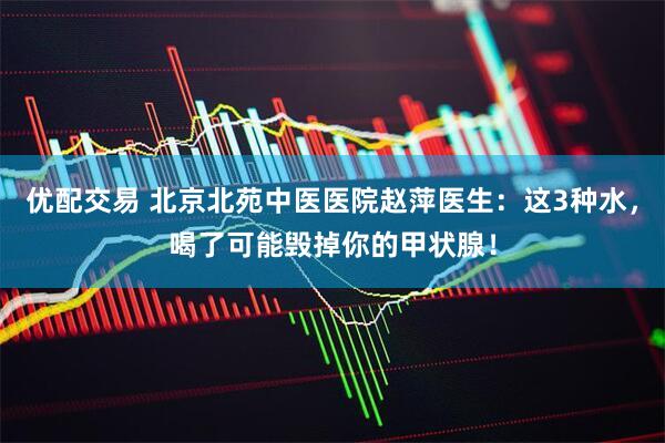 优配交易 北京北苑中医医院赵萍医生：这3种水，喝了可能毁掉你的甲状腺！