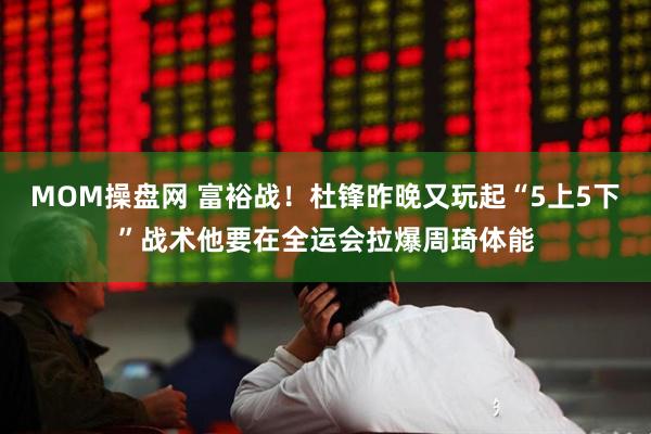 MOM操盘网 富裕战！杜锋昨晚又玩起“5上5下”战术他要在全运会拉爆周琦体能