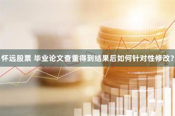 怀远股票 毕业论文查重得到结果后如何针对性修改？