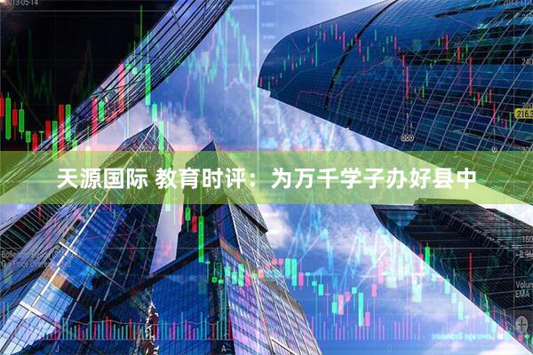 天源国际 教育时评：为万千学子办好县中