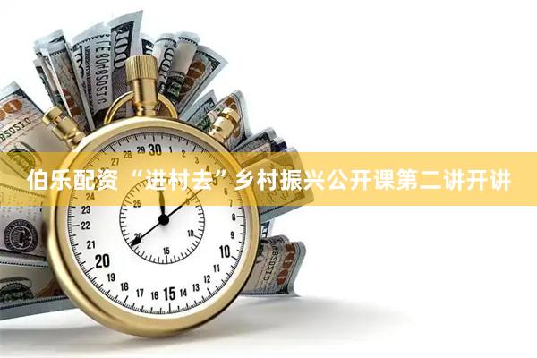 伯乐配资 “进村去”乡村振兴公开课第二讲开讲