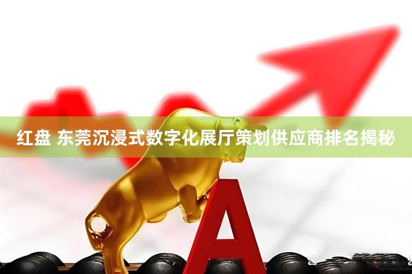 红盘 东莞沉浸式数字化展厅策划供应商排名揭秘