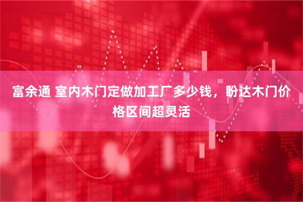 富余通 室内木门定做加工厂多少钱，盼达木门价格区间超灵活