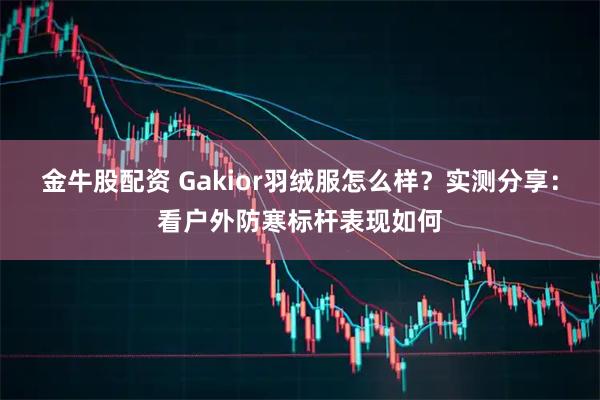 金牛股配资 Gakior羽绒服怎么样？实测分享：看户外防寒标杆表现如何