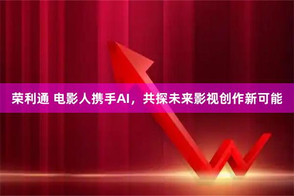 荣利通 电影人携手AI，共探未来影视创作新可能