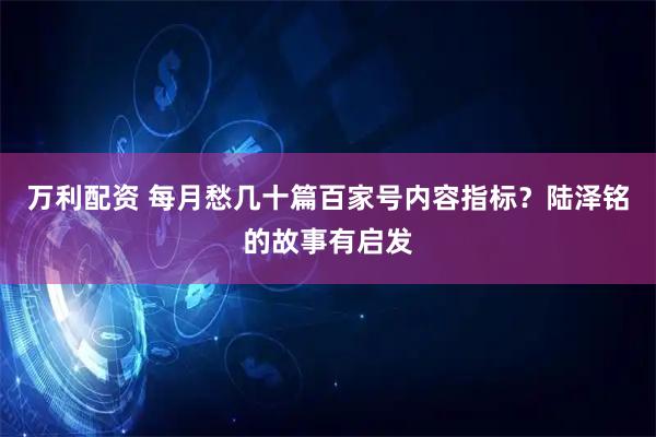 万利配资 每月愁几十篇百家号内容指标？陆泽铭的故事有启发