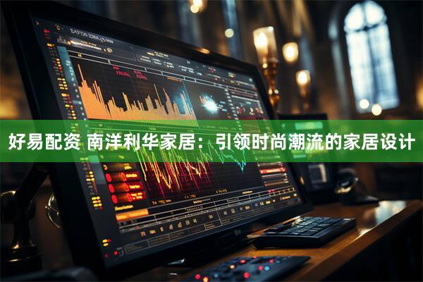 好易配资 南洋利华家居：引领时尚潮流的家居设计