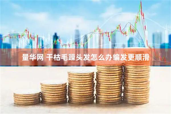 量华网 干枯毛躁头发怎么办编发更顺滑