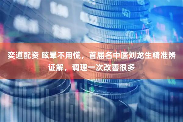 奕道配资 眩晕不用慌，首届名中医刘龙生精准辨证解，调理一次改善很多