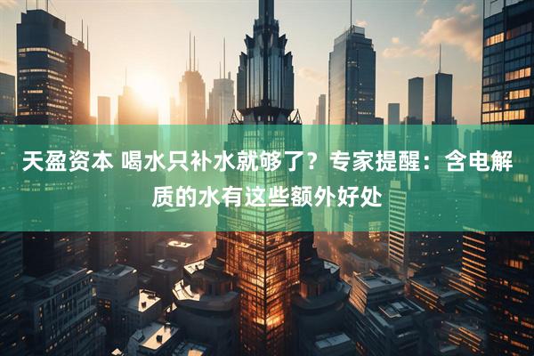 天盈资本 喝水只补水就够了？专家提醒：含电解质的水有这些额外好处