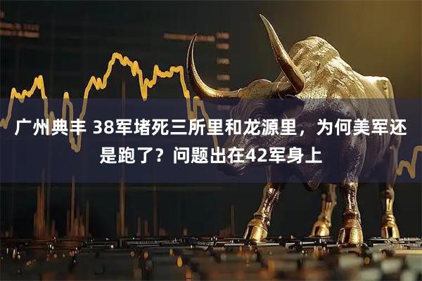 广州典丰 38军堵死三所里和龙源里，为何美军还是跑了？问题出在42军身上
