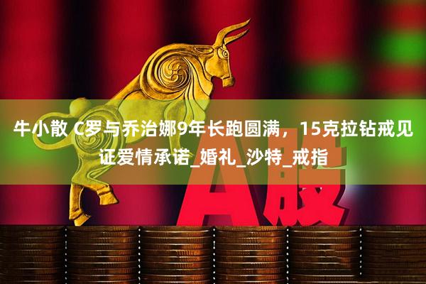 牛小散 C罗与乔治娜9年长跑圆满，15克拉钻戒见证爱情承诺_婚礼_沙特_戒指