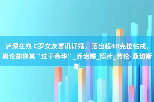 泸深在线 C罗女友喜讯订婚，晒出超40克拉钻戒，舆论却称其“过于奢华”_乔治娜_照片_劳伦·桑切斯