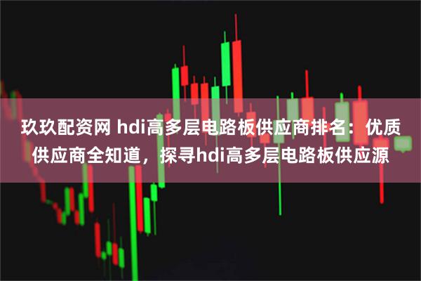 玖玖配资网 hdi高多层电路板供应商排名：优质供应商全知道，探寻hdi高多层电路板供应源