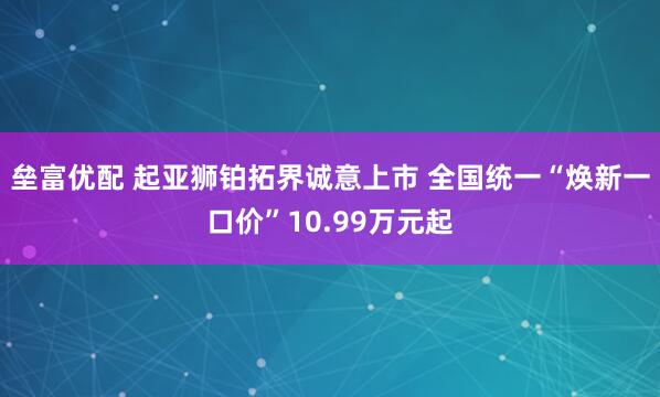 垒富优配 起亚狮铂拓界诚意上市 全国统一“焕新一口价”10.99万元起
