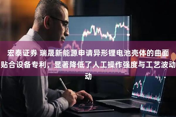 宏泰证券 瑞晟新能源申请异形锂电池壳体的曲面贴合设备专利，显著降低了人工操作强度与工艺波动