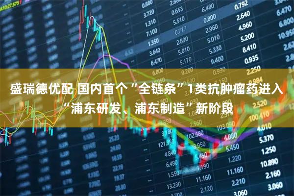 盛瑞德优配 国内首个“全链条”1类抗肿瘤药进入“浦东研发、浦东制造”新阶段