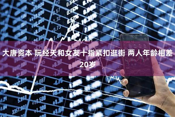 大唐资本 阮经天和女友十指紧扣逛街 两人年龄相差20岁