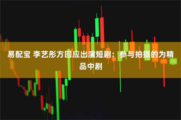易配宝 李艺彤方回应出演短剧：参与拍摄的为精品中剧