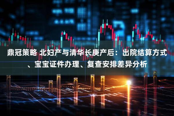 鼎冠策略 北妇产与清华长庚产后：出院结算方式、宝宝证件办理、复查安排差异分析