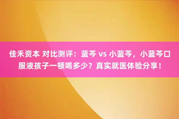 佳禾资本 对比测评：蓝芩 vs 小蓝芩，小蓝芩口服液孩子一顿喝多少？真实就医体验分享！