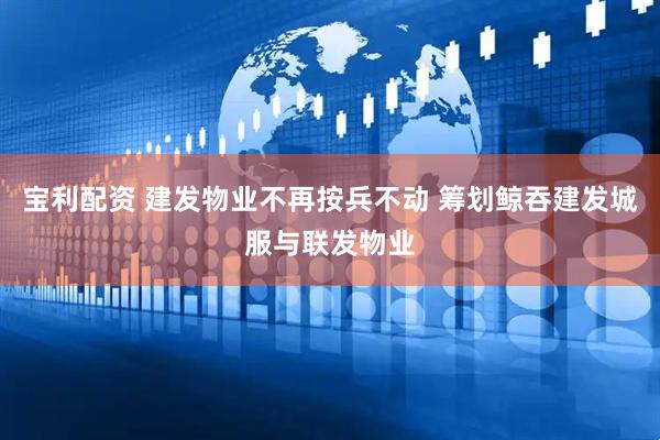 宝利配资 建发物业不再按兵不动 筹划鲸吞建发城服与联发物业