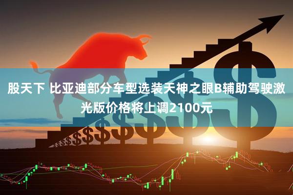股天下 比亚迪部分车型选装天神之眼B辅助驾驶激光版价格将上调2100元