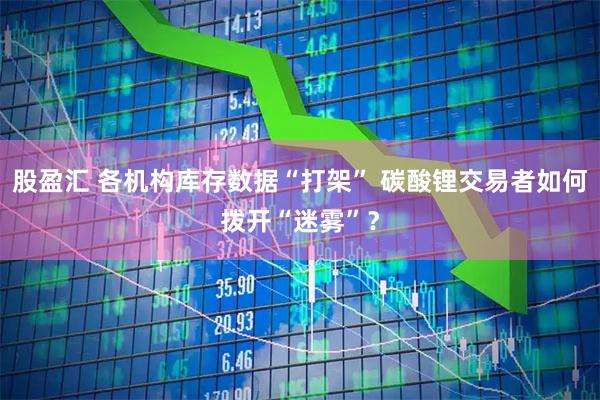 股盈汇 各机构库存数据“打架” 碳酸锂交易者如何拨开“迷雾”？