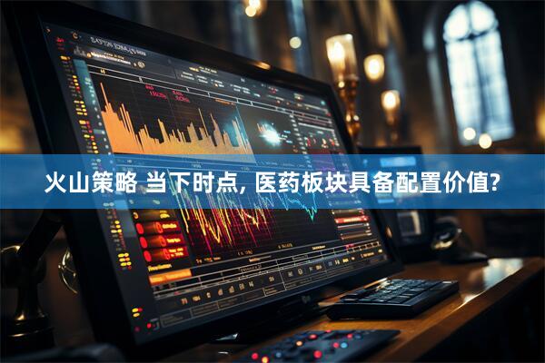 火山策略 当下时点, 医药板块具备配置价值?