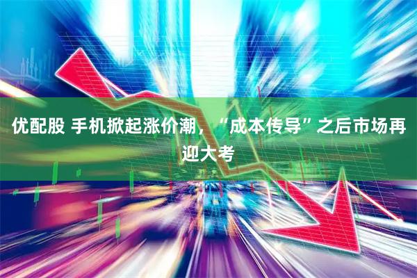 优配股 手机掀起涨价潮，“成本传导”之后市场再迎大考