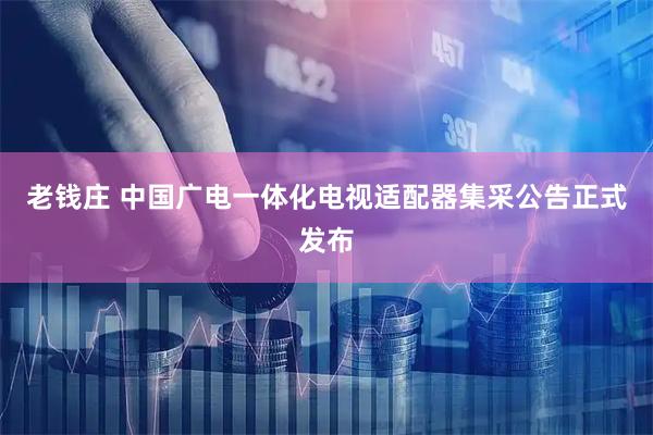 老钱庄 中国广电一体化电视适配器集采公告正式发布