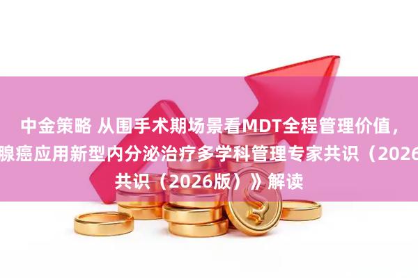 中金策略 从围手术期场景看MDT全程管理价值，《晚期前列腺癌应用新型内分泌治疗多学科管理专家共识（2026版）》解读